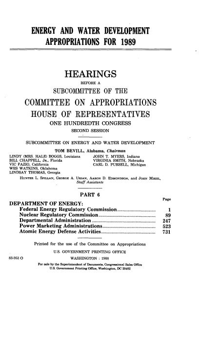 handle is hein.cbhear/ewtrvi0001 and id is 1 raw text is: ENERGY AND WATER DEVELOPMENT
APPROPRIATIONS FOR 1989
HEARINGS
BEFORE A
SUBCOMMITTEE OF THE
COMMITTEE ON APPROPRIATIONS
HOUSE OF REPIRESENTATIVES
ONE HUNDREDTH CONGRESS
SECOND SESSION
SUBCOMMITTEE ON ENERGY AND WATER DEVELOPMENT
TOM BEVILL, Alabama, Chairman
LINDY (MRS. HALE) BOGGS, Louisiana  JOHN T. MYERS, Indiana
BILL CHAPPELL, JR., Florida        VIRGINIA SMITH, Nebraska
VIC FAZIO, California              CARL D. PURSELL, Michigan
WES WATKINS, Oklahoma
LINDSAY THOMAS, Georgia
HUNTER L. SPILLAN, GEORGE A. URIAN, AARON D. EDMONDSON, and JOHN MIKEL,
Staff Assistants
PART 6
Page
DEPARTMENT OF ENERGY:
Federal Energy Regulatory Commission .............................  1
Nuclear Regulatory Commission ...........................................  89
Departmental Administration   ................................................  247
Power Marketing Administrations ........................................  523
Atomic Energy   Defense Activities .........................................  731
Printed for the use of the Committee on Appropriations
U.S. GOVERNMENT PRINTING OFFICE
83-9530                   WASHINGTON : 1988
For sale by the Superintendent of Documents, Congressional Sales Office
U.S. Government Printing Office, Washington, DC 20402


