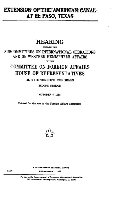 handle is hein.cbhear/examcnl0001 and id is 1 raw text is: EXTENSIONO    HAMrCACANAL
AT EL-FASO, TEX-AS

HEARING
BEFORE THE
SUBCOMIMITTEES ON INTERNATIONAL OPERATIONS
AND ON WESTERN HEMISPHERE AFFAIRS
OF THE
COMMITTEE ON FOREIGN AFFAIRS,
HOUSE OF REPRESENTATIVES
ONE HUNDREDTH CONGRESS
SECOND SESSION
OCTOBER 5, 1988
Printed for the use of the Foreign Affairs Committee

U.S. GOVERNMENT'PRINTING OFFICE
WASHINGTON : 1989

91-807

For sale by the Superintendent of Documents, Congressional Sales Office
U.S Government Printing Office, Washington, DC 20402


