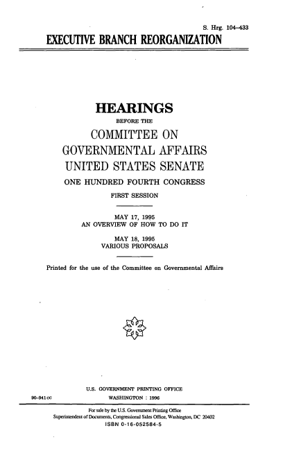 handle is hein.cbhear/execbr0001 and id is 1 raw text is: S. Hrg. 104-433
EXECUTIVE BRANCH REORGANIZATION
HEARINGS
BEFORE THE
COMMITTEE ON
GOVERNMENTAL AFFAIRS
UNITED STATES SENATE
ONE HUNDRED FOURTH CONGRESS
FIRST SESSION
MAY 17, 1995
AN OVERVIEW OF HOW TO DO IT
MAY 18, 1995
VARIOUS PROPOSALS
Printed for the use of the Committee on Governmental Affairs
U.S. GOVERNMENT PRINTING OFFICE
90-941cc             WASHINGTON : 1996
For sale by the U.S. Government Printing Office
Superintendent of Documents, Congressional Sales Office, Washington, DC 20402
ISBN 0-16-052584-5


