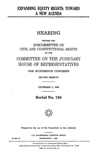 handle is hein.cbhear/exeqr0001 and id is 1 raw text is: EXPANDING EQUITY RIGHTS: TOWARD
A NEW AGENDA

HEARING
BEFORE THE
SUBCOMMITTEE ON
CIVIL AND CONSTITUTIONAL RIGHTS
OF THE
COMMITTEE ON THE JUDICIARY
HOUSE OF REPRESENTATIVES
ONE HUNDREDTH CONGRESS
SECOND SESSION
DECEMBER 2, 1988
Serial No. 124
Printed for the use of the Committee on the Judiciary
U.S. GOVERNMENT PRINTING OFFICE
97-469 CC             WASHINGTON : 1993
For sale by the U.S. Government Printing Office
Superintendent of Documents, Congressional Sales Office, Washington, DC 20402
ISBN 0-16-041205-6


