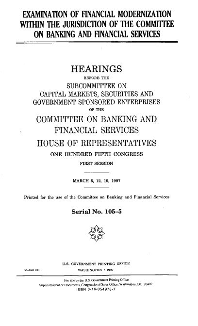 handle is hein.cbhear/exfmw0001 and id is 1 raw text is: EXAMINATION OF FINANCIAL MODERNIZATION
WITHIN THE JURISDICTION OF THE COMMITTEE
ON BANKING AND FINANCIAL SERVICES

HEARINGS
BEFORE THE
SUBCOMMITTEE ON
CAPITAL MARKETS, SECURITIES AND
GOVERNMENT SPONSORED ENTERPRISES
OF THE
COMMITTEE ON BANKING AND
FINANCIAL SERVICES
HOUSE OF REPRESENTATIVES
ONE HUNDRED FIFTH CONGRESS
FIRST SESSION
MARCH 5, 12, 19, 1997
Printed for the use of the Committee on Banking and Financial Services
Serial No. 105-5

38-678 CC

U.S. GOVERNMENT PRINTING OFFICE
WASHINGTON : 1997

For sale by the U.S. Government Printing Office
Superintendent of Documents, Congressional Sales Office, Washington, DC 20402
ISBN 0-16-054978-7


