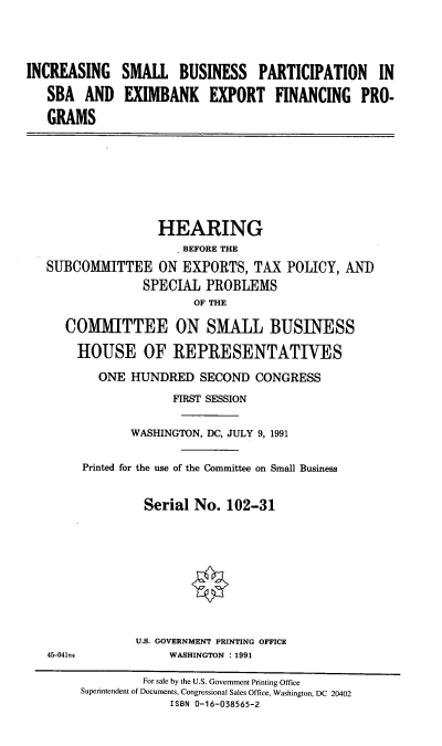handle is hein.cbhear/exim0001 and id is 1 raw text is: INCREASING
SBA AND
GRAMS

SMALL BUSINESS PARTICIPATION IN
EXIMBANK EXPORT FINANCING PRO-

HEARING
BEFORE THE
SUBCOMMITTEE ON EXPORTS, TAX POLICY, AND
SPECIAL PROBLEMS
OF THE
COMMITTEE ON SMALL BUSINESS
HOUSE OF REPRESENTATIVES
ONE HUNDRED SECOND CONGRESS
FIRST SESSION
WASHINGTON, DC, JULY 9, 1991
Printed for the use of the Committee on Small Business
Serial No. 102-31

U.S. GOVERNMENT PRINTING OFFICE
WASHINGTON : 1991

For sale by the U.S. Government Printing Office
Superintendent of Documents, Congressional Sales Office, Washington, DC 20402
ISBN 0-16-038565-2

45-041--s


