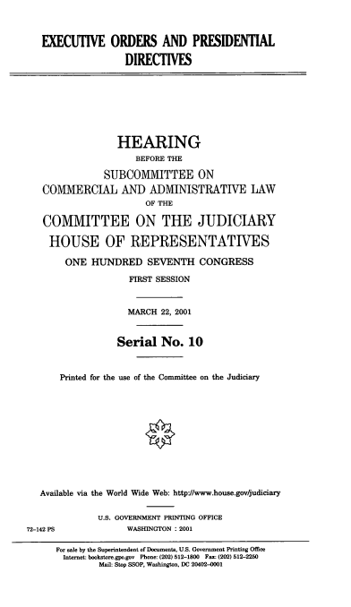 handle is hein.cbhear/exodpd0001 and id is 1 raw text is: EXECUTIVE ORDERS AND PRESIDENTIAL
DIRECTIVES
HEARING
BEFORE THE
SUBCOMMITTEE ON
COMMERCIAL AND ADMINISTRATIVE LAW
OF THE
COMMITTEE ON THE JUDICIARY
HOUSE OF REPRESENTATIVES
ONE HUNDRED SEVENTH CONGRESS
FIRST SESSION
MARCH 22, 2001
Serial No. 10
Printed for the use of the Committee on the Judiciary
Available via the World Wide Web: http//www.house.gov/judiciary
U.S. GOVERNMENT PRINTING OFFICE
72-142 PS              WASHINGTON : 2001
For sale by the Superintendent of Documents, U.S. Government Printing Office
Internet: bookstore.gpo.gov Phone: (202) 512-1800 Fax: (202) 512-2250
Mail: Stop SSOP, Washington, DC 20402-0001


