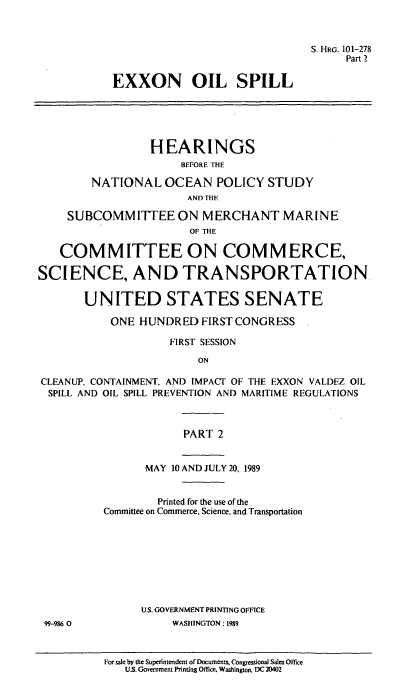 handle is hein.cbhear/exoilsp0001 and id is 1 raw text is: S. HRG. 101-278
Part 2
EXXON OIL SPILL
HEARINGS
BEFORE THE
NATIONAL OCEAN POLICY STUDY
AND THE
SUBCOMMITFEE ON MERCHANT MARINE
OF THE
COMMITTEE ON COMMERCE,
SCIENCE, AND TRANSPORTATION.
UNITED STATES SENATE
ONE HUNDRED FIRST CONGRESS
FIRST SESSION
ON
CLEANUP, CONTAINMENT. AND IMPACT OF THE EXXON VALDEZ OIL
SPILL AND OIL SPILL PREVENTION AND MARITIME REGULATIONS
PART 2
MAY 10 AND JULY 20. 1989
Printed for the use of the
Committee on Commerce. Science, and Transportation
U.S. GOVERNMENT PRINTING OFFICE
99-986 0            WASHINGTON: 1989

For sale by the Superintendent of Documents, Congressional Sales Office
U.S. Government Printing Office. Washington, DC 20402


