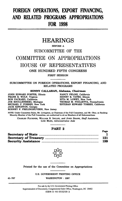 handle is hein.cbhear/expfii0001 and id is 1 raw text is: FOREIGN OPERATIONS, EXPORT FINANCING,
AND RELATED PROGRAMS APPROPRIATIONS
FOR 1998
HEARINGS
BEFORE A
SUBCOMMITTEE OF THE
COMMITTEE ON APPROPRIATIONS
HOUSE OF REPRESENTATIVES
ONE HUNDRED FIFTH CONGRESS
FIRST SESSION
SUBCOMMITTEE ON FOREIGN OPERATIONS, EXPORT FINANCING, AND
RELATED PROGRAMS
SONNY CALLAHAN, Alabama, Chairman
JOHN EDWARD PORTER, Illinois        NANCY PELOSI, California
FRANK R. WOLF, Virginia             SIDNEY R. YATES, Illinois
RON PACKARD, California             NITA M. LOWEY, New York
JOE KNOLLENBERG, Michigan           THOMAS M. FOGLIETTA, Pennsylvania
MICHAEL P. FORBES, New York        *ESTEBAN EDWARD TORRES, California
JACK KINGSTON, Georgia
RODNEY P. FRELINGHUYSEN, New Jersey
NOTE: Under Committee Rules, Mr. Livingston, as Chairman of the Full Committee, and Mr. Obey, as Ranking
Minority Member of the Full Committee, are authorized to sit as Members of all Subcommittees.
CHARLES FLICKNER, WILLIAM B. INGLEE, and JoHN SHANK, Staff Assistants,
Lot MAEs, Administrative Aide
PART 2
Page
Secretary   of  State  ....................................................................  1
Secretary   of Treasury   .............................................................  121
Security  Assistance    .................................................................  199
Printed for the use of the Committee on Appropriations
U.S. GOVERNMENT PRINTING OFFICE
41-767                    WASHINGTON : 1997
For sale by the U.S. Government Printing Office
Superintendent of Documents, Congressional Sales Office, Washington, DC 20402
ISBN 0-16-055258-3


