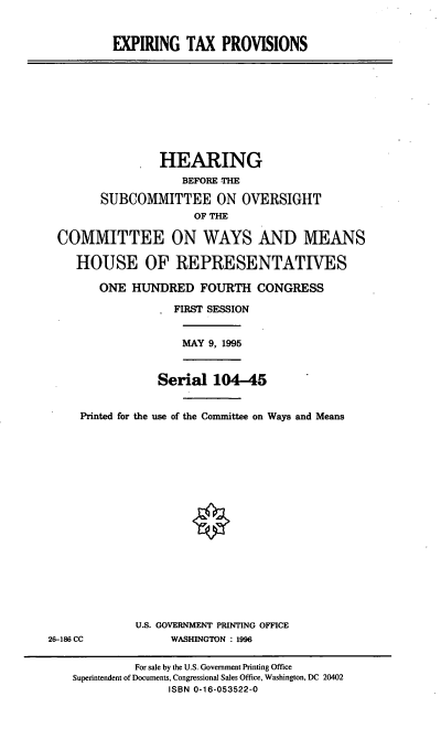 handle is hein.cbhear/exptp0001 and id is 1 raw text is: EXPIRING TAX PROVISIONS

HEARING
BEFORE THE
SUBCOMMITTEE ON OVERSIGHT
OF THE
COMMITTEE ON WAYS AND MEANS
HOUSE OF REPRESENTATIVES
ONE HUNDRED FOURTH CONGRESS
FIRST SESSION
MAY 9, 1995
Serial 104-45
Printed for the use of the Committee on Ways and Means

U.S. GOVERNMENT PRINTING OFFICE
WASHINGTON : 1996

26-186 CC

For sale by the U.S. Government Printing Office
Superintendent of Documents, Congressional Sales Office, Washington, DC 20402
ISBN 0-16-053522-0


