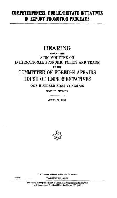 handle is hein.cbhear/exptpp0001 and id is 1 raw text is: COMPETITIVENESS: PUBLIC/PRIVATE INITIATIVES
IN EXPORT PROMOTION PROGRAMS

HEARING
BEFORE THE
SUBCOMMIITTEE ON
INTERNATIONAL ECONOMIC POLICY AND TRADE
OF THE
COMITTEE ON FOREIGN AFFAIRS
HOUSE OF IREPRESENTATIVES
ONE HUNDRED FIRST CONGRESS
SECOND SESSION
JUNE 21, 1990

U.S. GOVERNMENT PRINTING OFFICE
WASHINGTON : 1990

36-020

For sale by the Superintendent of Documents, Congressional Sales Office
U.S. Government Printing Office, Washington, DC 20402


