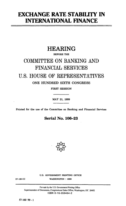 handle is hein.cbhear/exrsif0001 and id is 1 raw text is: EXCHANGE RATE STABILITY IN
INTERNATIONAL FINANCE

HEARING
BEFORE THE
COMMITTEE ON BANKING AND
FINANCIAL SERVICES
U.S. HOUSE OF REPRESENTATIVES
ONE HUNDRED SIXTH CONGRESS
FIRST SESSION
MAY 21, 1999
Printed for the use of the Committee on Banking and Financial Services
Serial No. 106-23

U.S. GOVERNMENT PRINTING OFFICE
WASHINGTON : 1999

57-160 CC

57-160 99-1

For sale by the U.S. Government Printing Office
Superintendent of Documents, Congressional Sales Office, Washington, DC 20402
ISBN 0-16-059464-2


