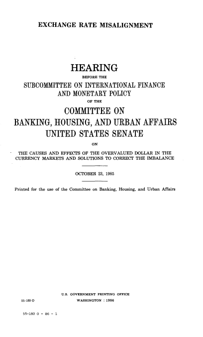 handle is hein.cbhear/exrtmisl0001 and id is 1 raw text is: 



EXCHANGE RATE MISALIGNMENT


                 HEARING
                    BEFORE THE

   SUBCOMMITTEE ON INTERNATIONAL FINANCE
             AND MONETARY POLICY
                      OF THE

               COMMITTEE ON

BANKING, HOUSING, AND URBAN AFFAIRS

         UNITED STATES SENATE

                       ON

 THE CAUSES AND EFFECTS OF THE OVERVALUED DOLLAR IN THE
 CURRENCY MARKETS AND SOLUTIONS TO CORRECT THE IMBALANCE


                  OCTOBER 23, 1985


Printed for the use of the Committee on Banking, Housing, and Urban Affairs


U.S. GOVERNMENT PRINTING OFFICE
    WASHINGTON : 1986


55-180 0


55-180 0 - 86 - 1


