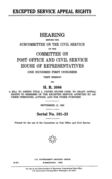 handle is hein.cbhear/exsar0001 and id is 1 raw text is: EXCEPTED SERVICE APPEAL RIGHTS
HEARING
BEFORE THE
SUBCOMMITTEE ON THE CIVIL SERVICE
OF THE
COMMITTEE ON
POST OFFICE AND CIVIL SERVICE
HOUSE OF REPRESENTATIVES
ONE HUNDRED FIRST CONGRESS
FIRST SESSION
ON
H. R. 3086
A BILL TO AMEND TITLE 5, UNITED STATES CODE, TO GRANT APPEAL
RIGHTS TO MEMBERS OF THE EXCEPTED SERVICE AFFECTED BY AD-
VERSE PERSONNEL ACTIONS, AND FOR OTHER PURPOSES
SEPTEMBER 12, 1989
Serial No. 101-23
Printed for the use of the Committee on Post Office and Civil Service
U.S. GOVERNMENT PRINTING OFFICE
22-976             WASHINGTON : 1989
For sale by the Superintendent of Documents, Congressional Sales Office
U.S. Government Printing Office, Washington, DC 20402


