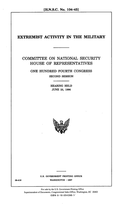 handle is hein.cbhear/extactm0001 and id is 1 raw text is: [H.N.S.C. No. 104-45]

EXTREMIST ACTITY IN THE MILITARY
COMMITTEE ON NATIONAL SECURITY
HOUSE OF REPRESENTATIVES
ONE HUNDRED FOURTH CONGRESS
SECOND SESSION
HEARING HELD
JUNE 25, 1996

U.S. GOVERNMENT PRINTING OFFICE
WASHINGTON : 1997

39-618

For sale by the U.S. Government Printing Office
Superintendent of Documents, Congressional Sales Office, Washington, DC 20402
ISBN 0-16-054396-4'


