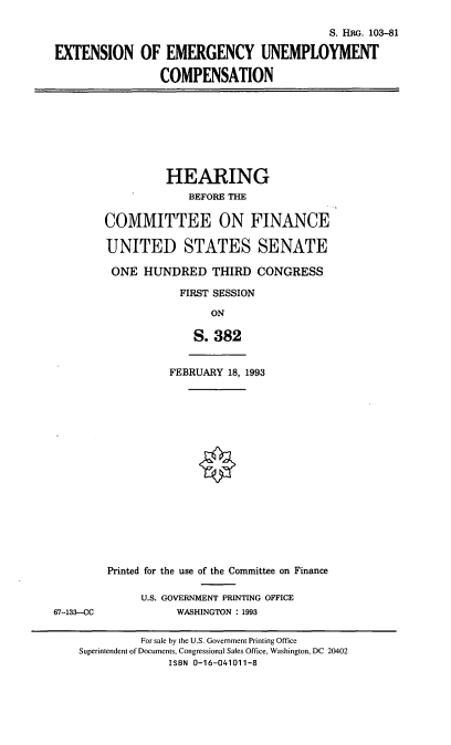 handle is hein.cbhear/exteuc0001 and id is 1 raw text is: S. HRG. 103-81
EXTENSION OF EMERGENCY UNEMPLOYMENT
COMPENSATION
HEARING
BEFORE THE
COMMITTEE ON FINANCE
UNITED STATES SENATE
ONE HUNDRED THIRD CONGRESS
FIRST SESSION
ON
S. 382
FEBRUARY 18, 1993
Printed for the use of the Committee on Finance
U.S. GOVERNMENT PRINTING OFFICE
67-133-CC        WASHINGTON : 1993

For sale by the U.S. Government Printing Office
Superintendent of Documents, Congressional Sales Office, Washington, DC 20402
ISBN 0-16-041011-8


