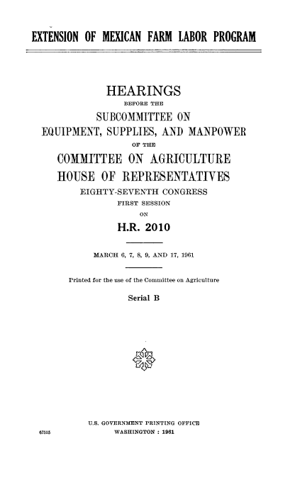 handle is hein.cbhear/extmxflp0001 and id is 1 raw text is: 


EXTENSION OF MEXICAN FARM LABOR PROGRAM





              HEARINGS
                 BEFORE THE

            SUBCOMMITTEE ON

  EQUIPMENT, SUPPLIES, AND MANPOWER
                   OF THE

     COMMITTEE ON AGRICULTURE

     HOUSE OF REPRESENTATIVES
         EIGHTY-SEVENTH CONGRESS
                FIRST SESSION
                    ON

                H.R. 2010


            MARCH 6, 7, 8, 9, AND 17, 1961


       Printed for the use of the Committee on Agriculture

                  Serial B






                  *


U.S. GOVERNMENT PRINTING OFFICE
     WASHINGTON : 1961


