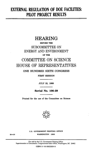 handle is hein.cbhear/extrdoef0001 and id is 1 raw text is: EXTERNAL REGULATION OF DOE FACILITIES:
PILOT PROJECT RESULTS

HEARING
BEFORE THE
SUBCOMMITTEE ON
ENERGY AND ENVIRONMENT
OF THE
COMMITTEE ON SCIENCE
HOUSE OF REPRESENTATIVES
ONE HUNDRED SIXTH CONGRESS
FIRST SESSION
JULY 22, 1999
Serial No. 106-29
Printed for the use of the Committee on Science
0

U.S. GOVERNMENT PRINTING OFFICE
WASHINGTON : 2000

58-419

For sale by the U.S. Government Printing Office
Superintendent of Documents, Congressional Sales Office, Washington, DC 20402
ISBN 0-16-060309-9


