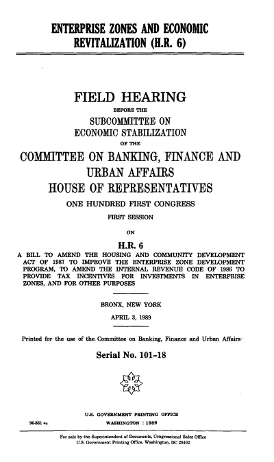 handle is hein.cbhear/ezerev0001 and id is 1 raw text is: ENTERPRISE ZONES AND ECONOMIC
REVITALIZATION (H.R. 6)
FIELD HEARING
BEFORE THE
SUBCOMMITTEE ON
ECONOMIC STABILIZATION
OF THE
COMMITTEE ON BANKING, FINANCE ANID
URBAN AFFAIRS
HOUSE OF REPRESENTATIVES
ONE HUNDRED FIRST CONGRESS
FIRST SESSION
ON
H.R. 6
A BILL TO AMEND THE HOUSING AND COMMUNITY DEVELOPMENT
ACT OF 1987 TO IMPROVE THE ENTERPRISE ZONE DEVELOPMENT
PROGRAM, TO AMEND THE INTERNAL REVENUE CODE OF 1986 TO
PROVIDE TAX INCENTIVES FOR INVESTMENTS IN ENTERPRISE
ZONES, AND FOR OTHER PURPOSES
BRONX, NEW YORK
APRIL 3, 1989
Printed for the use of the. Committee on Banking, Finance and Urban Affairs,
Serial No. 101-18
U.S. GOVERNMENT PRINTING OFFICE
96-861 as          WASHINGTON :1989
For sale by the Superintendent of Documents, Congressional Sales Office
U.S. Government Printing Office, Washington, DC 20402



