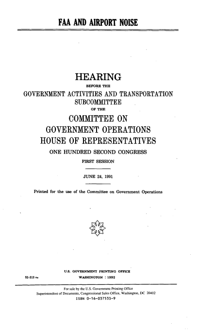handle is hein.cbhear/faaan0001 and id is 1 raw text is: FAA AND AIRPORT NOISE

HEARING
BEFORE THE
GOVERNMENT ACTIVITIES AND TRANSPORTATION
SUBCOMMITTEE
OF THE
COMMITTEE ON
GOVERNMENT OPERATIONS
HOUSE OF REPRESENTATIVES
ONE HUNDRED SECOND CONGRESS
FIRST SESSION
JUNE 24, 1991
Printed for the use of the Committee on Government Operations
U.S. GOVERNMENT PRINTING OFFICE
52-313 4              WASHINGTON : 1992
For sale by the U.S. Government Printing Office
Superintendent of Documents, Congressional Sales Office, Washington, DC 20402
ISBN 0-16-037533-9


