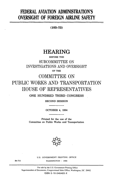 handle is hein.cbhear/faaofa0001 and id is 1 raw text is: FEDERAL AVIATION ADMINISTRATION'S
OVERSIGHT OF FOREIGN AIRLINE SAFETY
(103-73)
HEARING
BEFORE THE
SUBCOMMITTEE ON
INVESTIGATIONS AND OVERSIGHT
OF THE
COMMITTEE ON
PUBLIC WORKS AND TRANSPORTATION
HOUSE OF REPRESENTATIVES
ONE HUNDRED THIRD CONGRESS
SECOND SESSION
OCTOBER 4, 1994
Printed for the use of the
Committee on Public Works and Transportation
U.S. GOVERNMENT PRINTING OFFICE
84-711              WASHINGTON : 1995
For sale by the U.S. Government Printing Office
Superintendent of Documents, Congressional Sales Office, Washington, DC 20402
ISBN 0-16-046465-X


