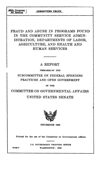 handle is hein.cbhear/fabupro0001 and id is 1 raw text is: FRAUD AND ABUSE IN PROGRAMS FOUND
IN THE COMMUNITY SERVICE ADMIN-
ISTRATION, DEPARTMENTS OF LABOR,
AGRICULTURE, AND HEALTH AND
HUMAN SERVICES
A REPORT
PREPARED BY THE
SUBCOMMITTEE ON FEDERAL SPENDING
PRACTICES AND OPEN GOVERNMENT
OF THE
COMMITTEE ON GOVERNMENTAL AFFAIRS

UNITED STATES SENATE
DECEMBER 1980

Printed for the use of the Committee on Governmental Affairs
U.S. GOVERNMENT PRINTING OFFICE
70-2480               WASHINGTON : 1980


