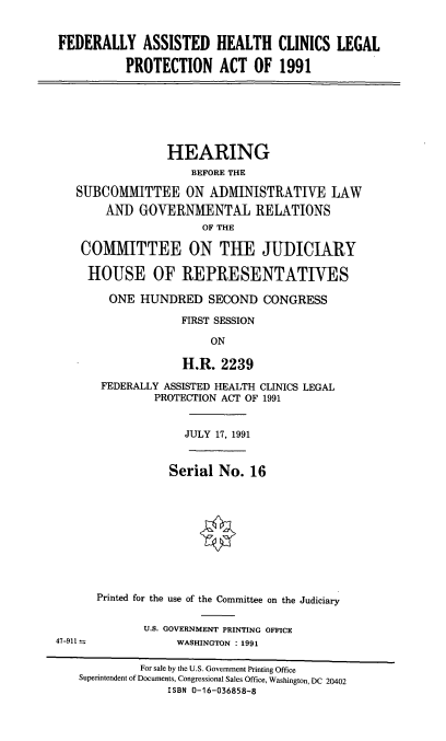 handle is hein.cbhear/fahclpa0001 and id is 1 raw text is: FEDERALLY ASSISTED HEALTH CLINICS LEGAL
PROTECTION ACT OF 1991

HEARING
BEFORE THE
SUBCOMMITTEE ON AI)MINISTRATIVE LAW
AND GOVERNMENTAL RELATIONS
OF THE
COMMITTEE ON THE JUDICIARY
HOUSE OF REPRESENTATIVES
ONE HUNDRED SECOND CONGRESS
FIRST SESSION
ON
H.R. 2239

FEDERALLY ASSISTED HEALTH CLINICS LEGAL
PROTECTION ACT OF 1991
JULY 17, 1991
Serial No. 16
Printed for the use of the Committee on the Judiciary
U.S. GOVERNMENT PRINTING OFFICE
WASHINGTON : 1991

47-911-

For sale by the U.S. Government Printing Office
Superintendent of Documents, Congressional Sales Office, Washington, DC 20402
ISBN 0-16-036858-8


