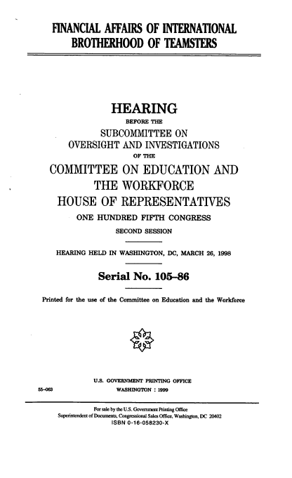 handle is hein.cbhear/faibt0001 and id is 1 raw text is: FINANCIAL AFFAIRS OF INTERNATIONAL
BROTHERHOOD OF TEAMSTERS
HEARING
BEFORE THE
SUBCOMMITTEE ON
OVERSIGHT AND INVESTIGATIONS
OF THE
COMMITTEE ON EDUCATION AND
THE WORKFORCE
HOUSE OF REPRESENTATIVES
ONE HUNDRED FIFTH CONGRESS
SECOND SESSION
HEARING HELD IN WASHINGTON, DC, MARCH 26, 1998
Serial No. 105-86
Printed for the use of the Committee on Education and the Workforce
U.S. GOVERNMENT PRUTING OFFICE
55-063              WASHINGTON : 1999
For sale by the U.S. Government Printing Office
Superintendent of Documents, Congressional Sales Office, Washington, DC 20402
ISBN 0-16-058230-X


