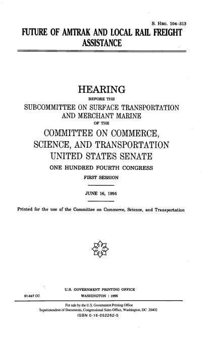 handle is hein.cbhear/falrfa0001 and id is 1 raw text is: S. Hac. 104-313
FUTURE OF AMTRAK AND LOCAL RAIL FREIGHT
ASSISTANCE

SUBCOMMITTEE
AND

HEARING
BEFORE THE
ON SURFACE TRANSPORTATION
MERCHANT MARINE
OF THE

COMMITTEE ON COMMERCE,
SCIENCE, AND TRANSPORTATION
UNITED STATES SENATE
ONE HUNDRED FOURTH CONGRESS
FIRST SESSION
JUNE 16, 1995
Printed for the use of the Committee on Commerce, Science, and Transportation

91-647 CC

U.S. GOVERNMENT PRINTING OFFICE
WASHINGTON : 1995

For sale by the U.S. Government Printing Office
Superintendent of Documents, Congressional Sales Office, Washington, DC 20402
ISBN 0-16-052262-5


