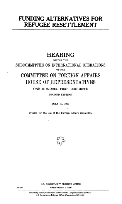 handle is hein.cbhear/faltref0001 and id is 1 raw text is: FUNDING ALTERNATIVES FOR
REFUGEE RESETTLEMENT

HEARING
BEFORE THE
SUBCOMMITTEE ON INTERNATIONAL OPERATIONS
OF THE
COMMITTEE ON FOREIGN AFFAIRS
HOUSE OF REPRESENTATIVES

ONE HUNDRED FIRST CONGRESS
SECOND SESSION
JULY 31, 1990
Printed for the use of the Foreign Affairs Committee
U.S. GOVERNMENT PRINTING OFFICE
WASHINGTON : 1990

For sale by the Superintendent of Documents, Congressional Sales Office
U.S. Government Printing Office, Washington, DC 20402

34-090


