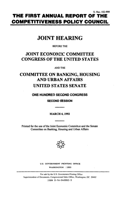 handle is hein.cbhear/farcpc0001 and id is 1 raw text is: S. Hao. 102-999
THE FIRST ANNUAL REPORT OF THE
COMPETITIVENESS POLICY COUNCIL
JOINT HEARING
BEFORE THE
JOINT ECONOMIC COMMITTEE
CONGRESS OF THE UNITED STATES
AND THE
COMMITTEE ON BANKING, HOUSING
AND URBAN AFFAIRS
UNITED STATES SENATE
ONE HUNDRED SECOND CONGRESS
SECOND SESSION
MARCH 4, 1992
Printed for the use of the Joint Economic Committee and the Senate
Committee on Banking, Housing and Urban Affairs
U.S. GOVERNMENT PRINTING OFFICE
WASHINGTON : 1993
For sale by the U.S. Government Printing Office
Superintendent of Documents, Congressional Sales Office, Washington, DC 20402
ISBN 0-16-040002-3


