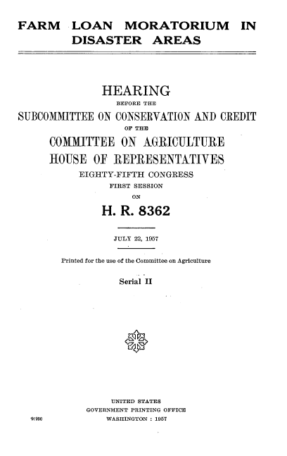 handle is hein.cbhear/farmlmora0001 and id is 1 raw text is: 

FARM


LOAN MORATORIUM IN

DISASTER AREAS


               HEARING
                  BEFORE THE

SUBCOMMITTEE  ON  CONSERVATION  AND  CREDIT
                   OF THIE

      COMMITTEE ON AGRICULTURE

      HOUSE   OF REPRESENTATIVES

           EIGHTY-FIFTH CONGRESS
                 FIRST SESSION
                     ON

               H.  R. 8362


          JULY 22, 1957


Printed for the use of the Committee on Agriculture


          Serial II














          UNITED STATES
     GOVERNMENT PRINTING OFFICE
        WASHINGTON : 1957


9950


