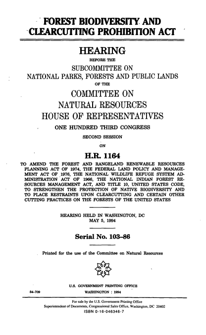 handle is hein.cbhear/fbcpa0001 and id is 1 raw text is: FOREST BIODIVERSITY AND
CLEARCOTING PROHIBMON ACT
HEARING
BEFORE THE
SUBCOMMITTEE ON
NATIONAL PARKS, FORESTS AND PUBLIC LANDS
OF THE
COMMITTEE ON
NATURAL RESOURCES
HOUSE OF REPRESENTATIVES
ONE HUNDRED THIRD CONGRESS
SECOND SESSION
ON
H.R. 1164
TO AMEND THE FOREST AND RANGELAND RENEWABLE RESOURCES
PLANNING ACT OF 1974, THE FEDERAL LAND POLICY AND MANAGE-
MENT ACT OF 1976, THE NATIONAL WILDLIFE REFUGE SYSTEM AD-
MINISTRATION ACT OF 1966, THE NATIONAL INDIAN FOREST RE-
SOURCES MANAGEMENT ACT, AND TITLE 10, UNITED STATES CODE,
TO STRENGTHEN THE PROTECTION OF NATIVE BIODIVERSITY AND
TO PLACE RESTRAINTS UPON CLEARCUTTING AND CERTAIN OTHER
CUTTING PRACTICES ON THE FORESTS OF THE UNITED STATES
HEARING HELD IN WASHINGTON, DC
MAY 5, 1994
Serial No. 103-86
Printed for the use of the Committee on Natural Resources
U.S. GOVERNMENT PRINTING OFFICE
84-709             WASHINGTON : 1994
For sale by the U.S. Government Printing Office
Superintendent of Documents, Congressional Sales Office, Washington, DC 20402
ISBN 0-16-046346-7


