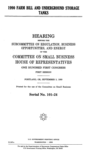 handle is hein.cbhear/fbus0001 and id is 1 raw text is: 1990 FARM BILL AND UNDERGROUND STORAGE
TANKS

HEARING
BEFORE THE
SUBCOMMITTEE ON REGULATION, BUSINESS
OPPORTUNITIES, AND ENERGY
OF THE
COMMITTEE ON SMALL BUSINESS
HOUSE OF REPRESENTATIVES
ONE HUNDRED FIRST CONGRESS
FIRST SESSION
PORTLAND, OR, SEPTEMBER 5, 1989
Printed for the use of the Committee on Small Business
Serial No. 101-24

U.S. GOVERNMENT PRINTING OFFICE
WASHINGTON : 1990

21-947-

For sale by the Superintendent of Documents, Congressional Sales Office
U.S. Government Printing Office, Washington, DC 20402


