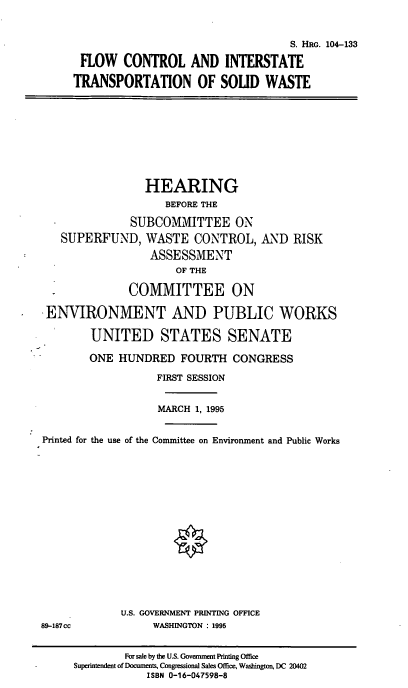 handle is hein.cbhear/fcitsw0001 and id is 1 raw text is: 

                                   S. HRG. 104-133
 FLOW CONTROL AND INTERSTATE
TRANSPORTATION OF SOLID WASTE


             HEARING
                 BEFORE THE
           SUBCOMMITTEE ON
SUPERFUND, WASTE CONTROL,
              ASSESSMENT
                  OF THE


AND RISK


              COMMITTEE ON
.ENVIRONMENT AND PUBLIC WORKS

        UNITED STATES SENATE
        ONE HUNDRED FOURTH CONGRESS
                  FIRST SESSION

                  MARCH 1, 1995

Printed for the use of the Committee on Environment and Public Works


U.S. GOVERNMENT PRINTING OFFICE
     WASHINGTON : 1995


89-187cc


        For sale by the U.S. Govemnment Printing Office
Superintendent of Documents, Congressional Sales Office, Washington, DC 20402
            ISBN 0-16-047598-8


