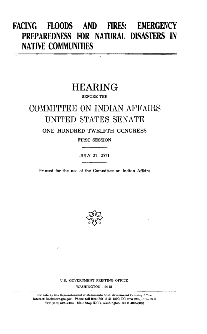 handle is hein.cbhear/fcngflods0001 and id is 1 raw text is: 



FACING      FLOODS       AND     FIRES:

   PREPAREDNESS FOR NATURAL

   NATIVE COMMUNITIES


  EMERGENCY

DISASTERS IN


               HEARING
                  BEFORE THE

COMMITTEE ON INDIAN AFFAIRS

      UNITED STATES SENATE

      ONE HUNDRED TWELFTH CONGRESS
                 FIRST SESSION


                 JULY 21, 2011


   Printed for the use of the Committee on Indian Affairs



















           U.S. GOVERNMENT PRINTING OFFICE
                WASHINGTON : 2012
   For sale by the Superintendent of Documents, U.S. Government Printing Office
 Internet: bookstore.gpo.gov Phone: toll free (866) 512-1800; DC area (202) 512-1800
     Fax: (202) 512-2104 Mail: Stop IDCC, Washington, DC 20402-0001


