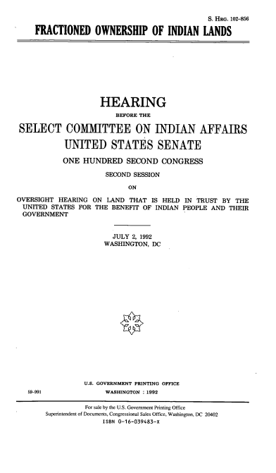handle is hein.cbhear/fcowil0001 and id is 1 raw text is: S. HRG. 102-856
FRACTIONED OWNERSHIP OF INDIAN LANDS

HEARING
BEFORE THE
SELECT COMMITTEE ON INDIAN AFFAIRS
UNITED STATES SENATE
ONE HUNDRED SECOND CONGRESS
SECOND SESSION
ON
OVERSIGHT HEARING ON LAND THAT IS HELD IN TRUST BY THE
UNITED STATES FOR THE BENEFIT OF INDIAN PEOPLE AND THEIR
GOVERNMENT

JULY 2, 1992
WASHINGTON, DC
U.S. GOVERNMENT PRINTING OFFICE
WASHINGTON : 1992

59-991

For sale by the U.S. Government Printing Office
Superintendent of Documents, Congressional Sales Office, Washington, DC 20402
ISBN 0-16-039483-X


