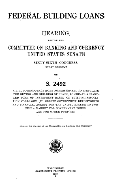 handle is hein.cbhear/fdbgln0001 and id is 1 raw text is: 




FEDERAL BUILDING LOANS





                 HEARIN-G

                    BEFORE THE


COMMITTEE ON BANKING AND WhRRENCY

         UNITED STATES SENATE


             SIXTY-SIXTH CONGRESS.
                   FIRST SESSION

                       ON



                   S. 2492

  A BILL TO ENCOURAGE HOME OWNERSHIP AND TO STIMULATE
  THE BUYING AND BUILDING OF HOMES; TO CREATE A STAND-
  ARD FORM OF INVESTMENT BASED ON BUILDING-ASSOCIA-
  TION MORTGAGES; ,TO CREATE GOVERNMENT DEPOSITORIES
  AND FINANCIAL AGENTS FOR THE UNITED STATES; TO FUR-
        NISH A MARKET FOR GOVERNMENT BONDS,
              AND FOR OTHER PURPOSES




      Printed for the use of the Committee on Banking and Currency


      WASHINGTON
GOVERNMENT PRINTING OFFICE
         1919


