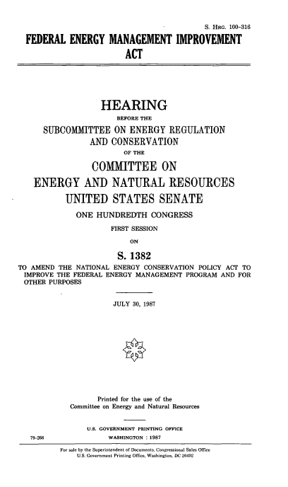 handle is hein.cbhear/fdenmng0001 and id is 1 raw text is: S. HRG. 100-316
FEDERAL ENERGY MANAGEMENT IMPROVEMENT
ACT
HEARING
BEFORE THE
SUBCOMMITTEE ON ENERGY REGULATION
AND CONSERVATION
OF THE
COMMITTEE ON
ENERGY AND NATURAL RESOURCES
UNITED STATES SENATE
ONE HUNDREDTH CONGRESS
FIRST SESSION
ON
S. 1382
TO AMEND THE NATIONAL ENERGY CONSERVATION POLICY ACT TO
IMPROVE THE FEDERAL ENERGY MANAGEMENT PROGRAM AND FOR
OTHER PURPOSES
JULY 30, 1987
Printed for the use of the
Committee on Energy and Natural Resources
U.S. GOVERNMENT PRINTING OFFICE
79-266           WASHINGTON :1987

For sale by the Superintendent of Documents, Congressional Sales Office
U.S. Government Printing Office, Washington, DC 20402


