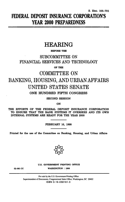handle is hein.cbhear/fdicpp0001 and id is 1 raw text is: S. HRG. 105-791
FEDERAL DEPOSIT INSURANCE CORPORATION'S
YEAR 2000 PREPAREDNESS
HEARING
BEFORE THE
SUBCOMMITTEE ON
FINANCIAL SERVICES AND TECHNOLOGY
OF TH
COMMITTEE ON
BANKING, HOUSING, AND URBAN AFFAIRS
UNITED STATES SENATE
ONE HUNDRED FIFTH CONGRESS
SECOND SESSION
ON
THE EFFORTS OF THE FEDERAL DEPOSIT INSURANCE CORPORATION
TO ENSURE THAT THE BANK SYSTEMS IT OVERSEES AND ITS OWN
INTERNAL SYSTEMS ARE READY FOR THE YEAR 2000
FEBRUARY 10, 1998
Printed for the use of the Committee on Banking, Housing, and Urban Affairs
U.S. GOVERNMENT PRINTING OFFICE
52-961 CC         WASHINGTON : 1998

For sale by the U.S. Govemment Prnting Office
Superintendent of Documents, Congressional Sales Office, Washington, DC 20402
ISBN 0-16-058161-3



