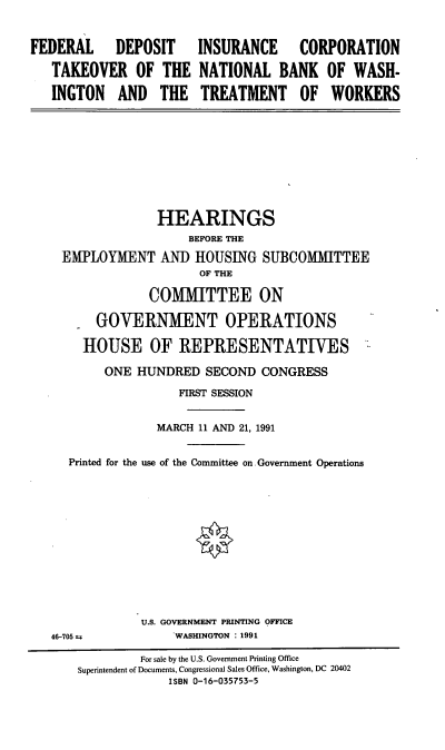 handle is hein.cbhear/fdictnb0001 and id is 1 raw text is: FEDERAL DEPOSIT INSURANCE CORPORATION
TAKEOVER OF THE NATIONAL BANK OF WASH-
INGTON AND THE TREATMENT OF WORKERS
HEARINGS
BEFORE THE
EMPLOYMENT AND HOUSING SUBCOMMITTEE
OF THE
COMMITTEE ON
GOVERNMENT OPERATIONS
HOUSE OF REPRESENTATIVES
ONE HUNDRED SECOND CONGRESS
FIRST SESSION
MARCH 11 AND 21, 1991
Printed for the use of the Committee on. Government Operations
U.S. GOVERNMENT PRINTING OFFICE
46-705 ±           WASHINGTON : 1991
For sale by the U.S. Government Printing Office
Superintendent of Documents, Congressional Sales Office, Washington, DC 20402
ISBN 0-16-035753-5


