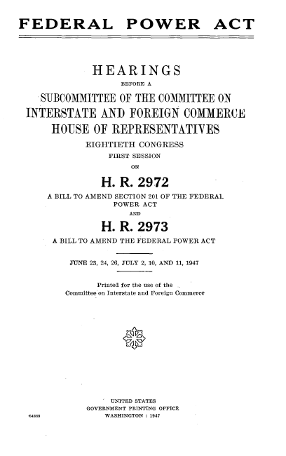 handle is hein.cbhear/fdpah0001 and id is 1 raw text is: 


FEDERAL POWER ACT





              HEARINGS
                   BEFORE A

    SUBCOMMITTEE OF THE COMMITTEE ON

 INTERSTATE AND FOREIGN COMMERCE

      HOUSE OF REPRESENTATIVES

             EIGHTIETH CONGRESS
                 FIRST SESSION
                     ON


          H. R. 2972
A BILL TO AMEND SECTION 201 OF
            POWER ACT
                AND

          H. R. 2973


THE FEDERAL


A BILL TO AMEND THE FEDERAL POWER ACT


   JTUNE 23, 24, 26, JULY 2, 10, AND 11, 1947


        Printed for the use of the
  Committee on Interstate and Foreign Commerce















           UNITED STATES
      GOVERNMENT PRINTING OFFICE
          WASHINGTON : 1947


164869


