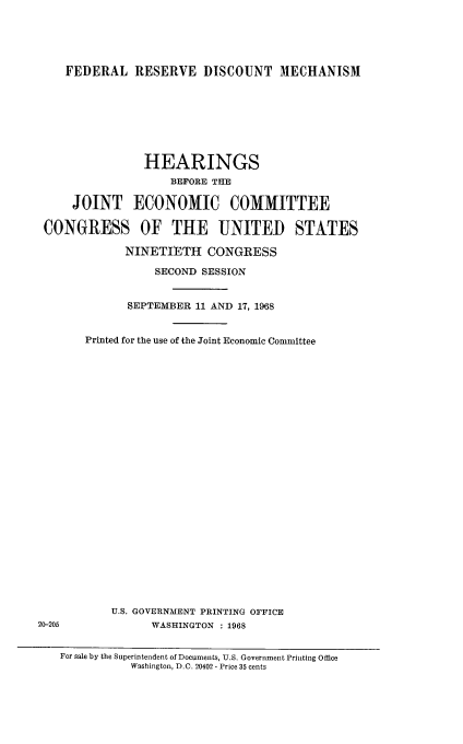 handle is hein.cbhear/fdrsvime0001 and id is 1 raw text is: 





    FEDERAL RESERVE DISCOUNT MECHANISM








                HEARINGS
                    BEFORE THE

     JOINT ECONOMIC COMMITTEE

 CONGRESS OF THE UNITED STATES

             NINETIETH CONGRESS

                  SECOND SESSION


             SEPTEMBER 11 AND 17, 1968


       Printed for the use of the Joint Economic Committee

























           U.S. GOVERNMENT PRINTING OFFICE
20-205           WASHINGTON : 1968


   For sale by the Superintendent of Documents, U.S. Goverunent Printing Office
              Washington, D.C. 20402 - Price 35 cents


