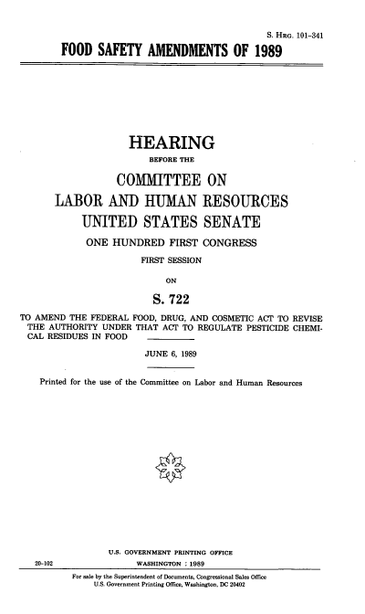 handle is hein.cbhear/fdsya0001 and id is 1 raw text is: S. HRG. 101-341
FOOD SAFETY AMENDMENTS OF 1989

HEARING
BEFORE THE
COMMITTEE ON
LABOR AND HUMAN RESOURCES
UNITED STATES SENATE
ONE HUNDRED FIRST CONGRESS
FIRST SESSION
ON
S. 722
TO AMEND THE FEDERAL FOOD, DRUG, AND COSMETIC ACT TO REVISE
THE AUTHORITY UNDER THAT ACT TO REGULATE PESTICIDE CHEMI-
CAL RESIDUES IN FOOD
JUNE 6, 1989
Printed for the use of the Committee on Labor and Human Resources
U.S. GOVERNMENT PRINTING OFFICE
20-102              WASHINGTON : 1989
For sale by the Superintendent of Documents, Congressional Sales Office
U.S. Government Printing Office, Washington, DC 20402


