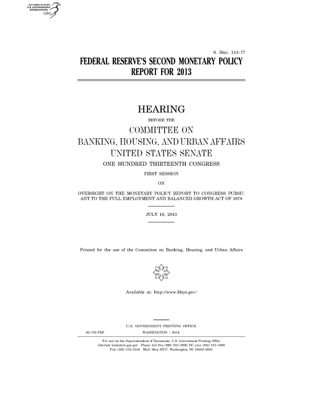handle is hein.cbhear/fdsysaade0001 and id is 1 raw text is: AUT-ENTICATED
U.S. GOVERNMENT
INFORMATION
GP

S. HRG. 113-77
FEDERAL RESERVE'S SECOND MONETARY POLICY
REPORT FOR 2013

HEARING
BEFORE THE
COMMITTEE ON
BANKING, HOUSING, AND URBAN AFFAIRS
UNITED STATES SENATE
ONE HUNDRED THIRTEENTH CONGRESS
FIRST SESSION
ON
OVERSIGHT ON THE MONETARY POLICY REPORT TO CONGRESS PURSU-
ANT TO THE FULL EMPLOYMENT AND BALANCED GROWTH ACT OF 1978
JULY 18, 2013
Printed for the use of the Committee on Banking, Housing, and Urban Affairs
Available at: http://www.fdsys.gov/

82-735 PDF

U.S. GOVERNMENT PRINTING OFFICE
WASHINGTON : 2014

For sale by the Superintendent of Documents, U.S. Government Printing Office
Internet: bookstore.gpo.gov Phone: toll free (866) 512-1800; DC area (202) 512-1800
Fax: (202) 512-2104 Mail: Stop IDCC, Washington, DC 20402-0001


