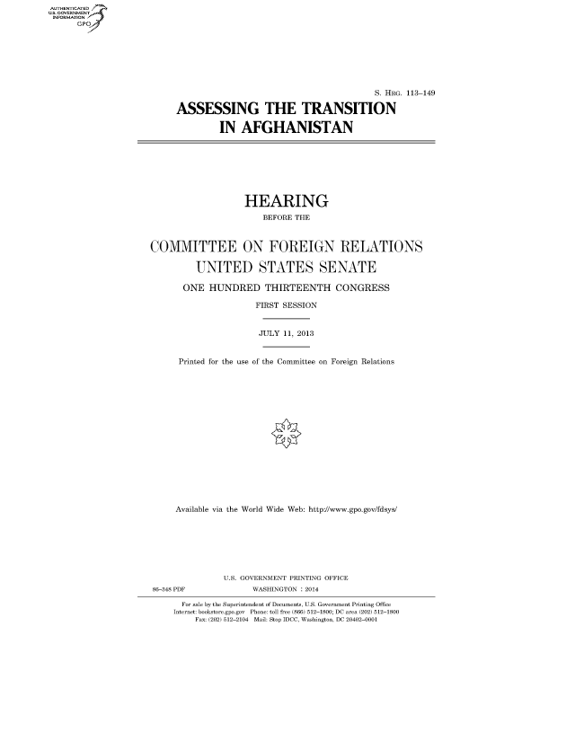 handle is hein.cbhear/fdsysaamx0001 and id is 1 raw text is: AUT-ENTICATED
U.S. GOVERNMENT
INFORMATION
GP

S. HRG. 113-149
ASSESSING THE TRANSITION
IN AFGHANISTAN

HEARING
BEFORE THE
COMMITTEE ON FOREIGN RELATIONS
UNITED STATES SENATE
ONE HUNDRED THIRTEENTH CONGRESS
FIRST SESSION
JULY 11, 2013
Printed for the use of the Committee on Foreign Relations
Available via the World Wide Web: http://www.gpo.gov/fdsys/
U.S. GOVERNMENT PRINTING OFFICE
86-348 PDF              WASHINGTON : 2014
For sale by the Superintendent of Documents, U.S. Government Printing Office
Internet: bookstore.gpo.gov Phone: toll free (866) 512-1800; DC area (202) 512-1800
Fax: (202) 512-2104 Mail: Stop IDCC, Washington, DC 20402-0001


