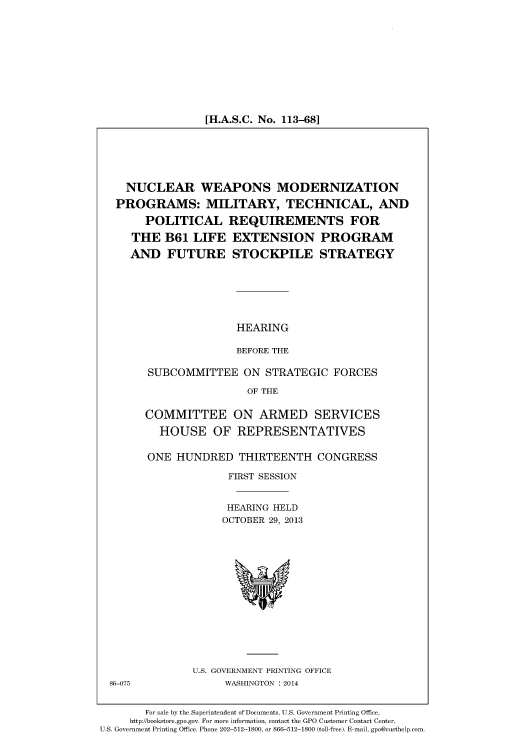 handle is hein.cbhear/fdsysaans0001 and id is 1 raw text is: [H.A.S.C. No. 113-68]

NUCLEAR WEAPONS MODERNIZATION
PROGRAMS: MILITARY, TECHNICAL, AND
POLITICAL REQUIREMENTS FOR
THE B61 LIFE EXTENSION PROGRAM
AND FUTURE STOCKPILE STRATEGY
HEARING
BEFORE THE
SUBCOMMITTEE ON STRATEGIC FORCES
OF THE
COMMITTEE ON ARMED SERVICES
HOUSE OF REPRESENTATIVES

ONE HUNDRED THIRTEENTH CONGRESS
FIRST SESSION
HEARING HELD
OCTOBER 29, 2013

U.S. GOVERNMENT PRINTING OFFICE
WASHINGTON : 2014

86-075

For sale by the Superintendent of Documents, U.S. Government Printing Office,
http://bookstore.gpo.gov. For more information, contact the GPO Customer Contact Center,
U.S. Government Printing Office. Phone 202-512-1800, or 866-512-1800 (toll-free). E-mail, gpo@custhelp.com


