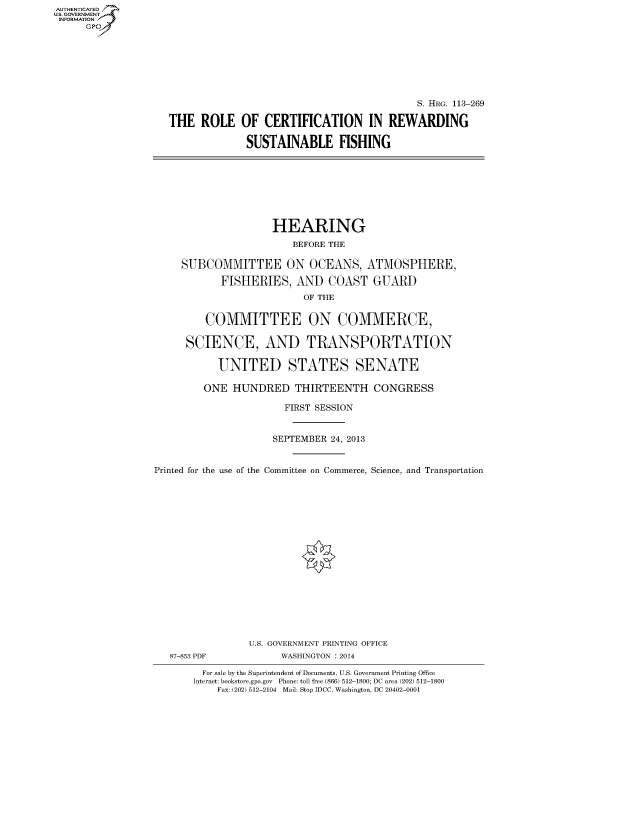handle is hein.cbhear/fdsysaaqh0001 and id is 1 raw text is: AUT-ENTICATED
U.S. GOVERNMENT
INFORMATION
GP
S. HRG. 113-269
THE ROLE OF CERTIFICATION IN REWARDING
SUSTAINABLE FISHING
HEARING
BEFORE THE
SUBCOMMITTEE ON OCEANS, ATMOSPHERE,
FISHERIES, AND COAST GUARD
OF THE
COMMITTEE ON COMMERCE,
SCIENCE, AND TRANSPORTATION
UNITED STATES SENATE
ONE HUNDRED THIRTEENTH CONGRESS
FIRST SESSION
SEPTEMBER 24, 2013
Printed for the use of the Committee on Commerce, Science, and Transportation
U.S. GOVERNMENT PRINTING OFFICE
87-853 PDF             WASHINGTON : 2014
For sale by the Superintendent of Documents, U.S. Government Printing Office
Internet: bookstore.gpo.gov Phone: toll free (866) 512-1800; DC area (202) 512-1800
Fax: (202) 512-2104 Mail: Stop IDCC, Washington, DC 20402-0001


