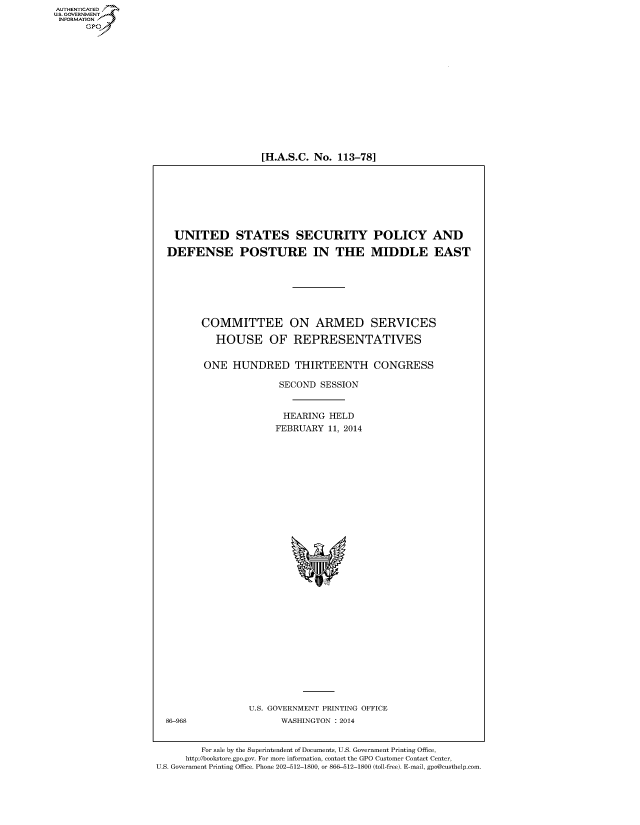 handle is hein.cbhear/fdsysaaro0001 and id is 1 raw text is: [H.A.S.C. No. 113-78]

UNITED STATES SECURITY POLICY AND
DEFENSE POSTURE IN THE MIDDLE EAST
COMMITTEE ON ARMED SERVICES
HOUSE OF REPRESENTATIVES
ONE HUNDRED THIRTEENTH CONGRESS
SECOND SESSION
HEARING HELD
FEBRUARY 11, 2014

U.S. GOVERNMENT PRINTING OFFICE
WASHINGTON : 2014

86-968

For sale by the Superintendent of Documents, U.S. Government Printing Office,
http://bookstore.gpo.gov. For more information, contact the GPO Customer Contact Center,
U.S. Government Printing Office. Phone 202-512-1800, or 866-512-1800 (toll-free). E-mail, gpo@custhelp.com

AUT-ENTICATED
U.S. GOVERNMENT
INFORMATION
GP


