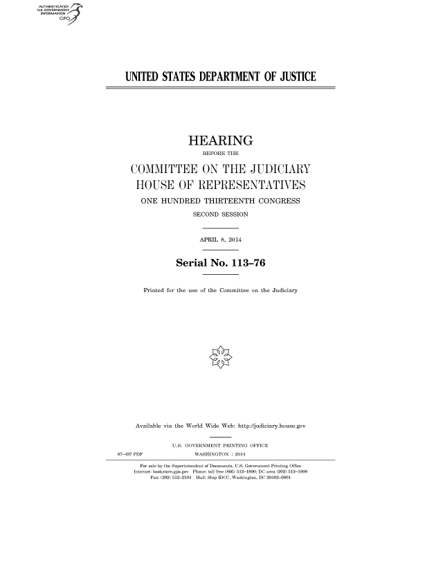 handle is hein.cbhear/fdsysaars0001 and id is 1 raw text is: AUTHENTICATED
U.S. GOVERNMENT
INFORMATION
GPO

UNITED STATES DEPARTMENT OF JUSTICE

HEARING
BEFORE THE
COMMITTEE ON THE JUDICIARY
HOUSE OF REPRESENTATIVES
ONE HUNDRED THIRTEENTH CONGRESS
SECOND SESSION
APRIL 8, 2014
Serial No. 113-76
Printed for the use of the Committee on the Judiciary

Available via the World Wide Web: http://judiciary.house.gov
U.S. GOVERNMENT PRINTING OFFICE
87-497 PDF                     WASHINGTON : 2014
For sale by the Superintendent of Documents, U.S. Government Printing Office
Internet: bookstore.gpo.gov Phone: toll free (866) 512-1800; DC area (202) 512-1800
Fax: (202) 512-2104 Mail: Stop IDCC, Washington, DC 20402-0001


