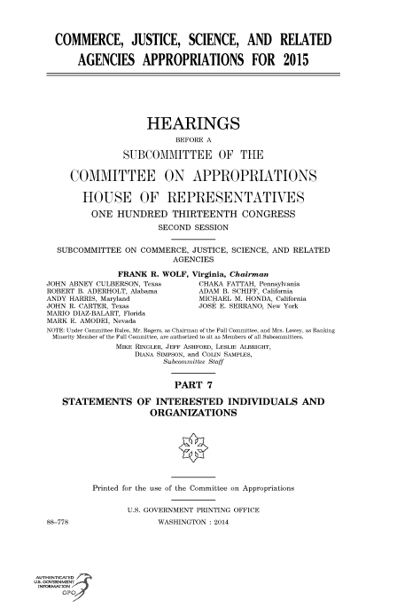 handle is hein.cbhear/fdsysaawa0001 and id is 1 raw text is: COMMERCE, JUSTICE, SCIENCE, AND RELATED
AGENCIES APPROPRIATIONS FOR 2015
HEARINGS
BEFORE A
SUBCOMMITTEE OF THE
COMMITTEE ON APPROPRIATIONS
HOUSE OF REPRESENTATWES
ONE HUNDRED THIRTEENTH CONGRESS
SECOND SESSION
SUBCOMMITTEE ON COMMERCE, JUSTICE, SCIENCE, AND RELATED
AGENCIES
FRANK R. WOLF, Virginia, Chairman
JOHN ABNEY CULBERSON, Texas      CHAKA FATTAH, Pennsylvania
ROBERT B. ADERHOLT, Alabama      ADAM B. SCHIFF, California
ANDY HARRIS, Maryland            MICHAEL M. HONDA, California
JOHN R. CARTER, Texas            JOSE E. SERRANO, New York
MARIO DIAZ-BALART, Florida
MARK E. AMODEI, Nevada
NOTE: Under Committee Rules, Mr. Rogers, as Chairman of the Full Committee, and Mrs. Lowey, as Ranking
Minority Member of the Full Committee, are authorized to sit as Members of all Subcommittees.
MIKE RINGLER, JEFF ASHFORD, LESLIE ALBRIGHT,
DIANA SIMPSON, and COLIN SAMPLES,
Subcommittee Staff
PART 7
STATEMENTS OF INTERESTED INDIVIDUALS AND
ORGANIZATIONS
Printed for the use of the Committee on Appropriations
U.S. GOVERNMENT PRINTING OFFICE
88-778                  WASHINGTON : 2014
AUTHENTICATED
uS. GOVERNMENT
INFORMATION'~
GP


