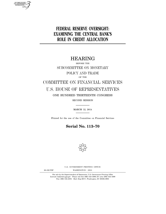 handle is hein.cbhear/fdsysaayf0001 and id is 1 raw text is: AUTI-ENTICATED
U.S. GOVERNMENT
INFORMATION
GO
FEDERAL RESERVE OVERSIGHT:
EXAMINING THE CENTRAL BANK'S
ROLE IN CREDIT ALLOCATION
HEARING
BEFORE THE
SUBCOMMITTEE ON MONETARY
POLICY AND TRADE
OF THE
COMMITTEE ON FINANCIAL SERVICES
U.S. HOUSE OF REPRESENTATIVES
ONE HUNDRED THIRTEENTH CONGRESS
SECOND SESSION
MARCH 12, 2014
Printed for the use of the Committee on Financial Services
Serial No. 113-70
U.S. GOVERNMENT PRINTING OFFICE
88-532 PDF            WASHINGTON : 2014
For sale by the Superintendent of Documents, U.S. Government Printing Office
Internet: bookstore.gpo.gov  Phone: toll free (866) 512-1800; DC area (202) 512-1800
Fax: (202) 512-2104 Mail: Stop IDCC, Washington, DC 20402-0001


