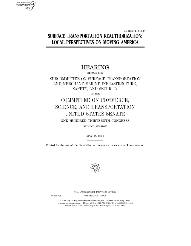 handle is hein.cbhear/fdsysabej0001 and id is 1 raw text is: AUT-ENTICATED
U.S. GOVERNMENT
INFORMATION
GP
S. HRG. 113-399
SURFACE TRANSPORTATION REAUTHORIZATION:
LOCAL PERSPECTIVES ON MOVING AMERICA
HEARING
BEFORE THE
SUBCOMMITTEE ON SURFACE TRANSPORTATION
AND MERCHANT MARINE INFRASTRUCTURE,
SAFETY, AND SECURITY
OF THE
COMMITTEE ON COMMERCE,
SCIENCE, AND TRANSPORTATION
UNITED STATES SENATE
ONE HUNDRED THIRTEENTH CONGRESS
SECOND SESSION
MAY 15, 2014
Printed for the use of the Committee on Commerce, Science, and Transportation
U.S. GOVERNMENT PRINTING OFFICE
89-805 PDF           WASHINGTON : 2014
For sale by the Superintendent of Documents, U.S. Government Printing Office
Internet: bookstore.gpo.gov Phone: toll free (866) 512-1800; DC area (202) 512-1800
Fax: (202) 512-2104 Mail: Stop IDCC, Washington, DC 20402-0001


