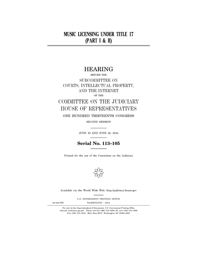 handle is hein.cbhear/fdsysabfj0001 and id is 1 raw text is: MUSIC LICENSING UNDER TITLE 17
(PARTI & II)

HEARING
BEFORE THE
SUBCOMMITTEE ON
COURTS, INTELLECTUAL PROPERTY,
AND THE INTERNET
OF THE
COMMITTEE ON THE JUDICIARY
HOUSE OF REPRESENTATIVES
ONE HUNDRED THIRTEENTH CONGRESS
SECOND SESSION
JUNE 10 AND JUNE 25, 2014
Serial No. 113-105
Printed for the use of the Committee on the Judiciary
Available via the World Wide Web: http://judiciary.house.gov
U.S. GOVERNMENT PRINTING OFFICE
88-240 PDF             WASHINGTON : 2014
For sale by the Superintendent of Documents, U.S. Government Printing Office
Internet: bookstore.gpo.gov Phone: toll free (866) 512-1800; DC area (202) 512-1800
Fax: (202) 512-2104 Mail: Stop IDCC, Washington, DC 20402-0001


